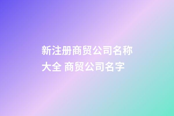 新注册商贸公司名称大全 商贸公司名字-第1张-公司起名-玄机派